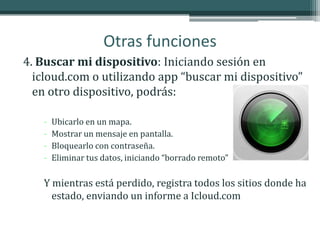 Otras funciones
4. Buscar mi dispositivo: Iniciando sesión en
  icloud.com o utilizando app “buscar mi dispositivo”
  en otro dispositivo, podrás:

   -   Ubicarlo en un mapa.
   -   Mostrar un mensaje en pantalla.
   -   Bloquearlo con contraseña.
   -   Eliminar tus datos, iniciando “borrado remoto”

   Y mientras está perdido, registra todos los sitios donde ha
     estado, enviando un informe a Icloud.com
 