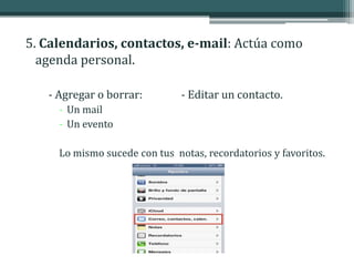 5. Calendarios, contactos, e-mail: Actúa como
  agenda personal.

   - Agregar o borrar:         - Editar un contacto.
     - Un mail
     - Un evento

     Lo mismo sucede con tus notas, recordatorios y favoritos.
 