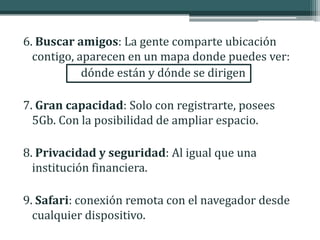 6. Buscar amigos: La gente comparte ubicación
  contigo, aparecen en un mapa donde puedes ver:
            dónde están y dónde se dirigen

7. Gran capacidad: Solo con registrarte, posees
  5Gb. Con la posibilidad de ampliar espacio.

8. Privacidad y seguridad: Al igual que una
  institución financiera.

9. Safari: conexión remota con el navegador desde
  cualquier dispositivo.
 