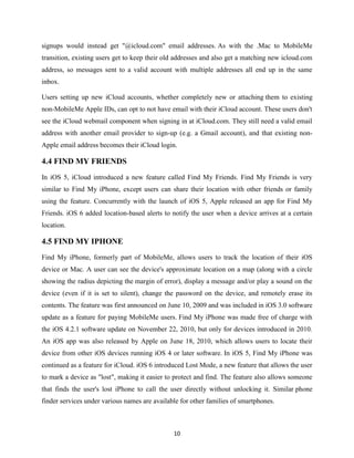 signups would instead get "@icloud.com" email addresses. As with the .Mac to MobileMe
transition, existing users get to keep their old addresses and also get a matching new icloud.com
address, so messages sent to a valid account with multiple addresses all end up in the same
inbox.
Users setting up new iCloud accounts, whether completely new or attaching them to existing
non-MobileMe Apple IDs, can opt to not have email with their iCloud account. These users don't
see the iCloud webmail component when signing in at iCloud.com. They still need a valid email
address with another email provider to sign-up (e.g. a Gmail account), and that existing nonApple email address becomes their iCloud login.

4.4 FIND MY FRIENDS
In iOS 5, iCloud introduced a new feature called Find My Friends. Find My Friends is very
similar to Find My iPhone, except users can share their location with other friends or family
using the feature. Concurrently with the launch of iOS 5, Apple released an app for Find My
Friends. iOS 6 added location-based alerts to notify the user when a device arrives at a certain
location.

4.5 FIND MY IPHONE
Find My iPhone, formerly part of MobileMe, allows users to track the location of their iOS
device or Mac. A user can see the device's approximate location on a map (along with a circle
showing the radius depicting the margin of error), display a message and/or play a sound on the
device (even if it is set to silent), change the password on the device, and remotely erase its
contents. The feature was first announced on June 10, 2009 and was included in iOS 3.0 software
update as a feature for paying MobileMe users. Find My iPhone was made free of charge with
the iOS 4.2.1 software update on November 22, 2010, but only for devices introduced in 2010.
An iOS app was also released by Apple on June 18, 2010, which allows users to locate their
device from other iOS devices running iOS 4 or later software. In iOS 5, Find My iPhone was
continued as a feature for iCloud. iOS 6 introduced Lost Mode, a new feature that allows the user
to mark a device as "lost", making it easier to protect and find. The feature also allows someone
that finds the user's lost iPhone to call the user directly without unlocking it. Similar phone
finder services under various names are available for other families of smartphones.

10

 