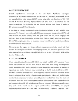 4.6 ICLOUD KEYCHAIN
iCloud

Keychain was

announced

at

the

2013 Apple

Worldwide

Developers

Conference (WWDC), to be released as part of iOS 7 and OS X Mavericks (version 10.9). It was
not released with the initial release of iOS 7, instead being added with the release of iOS 7.0.3
and OS X Mavericks following Apple's October 22, 2013 event. It re-introduces the old
MobileMe Keychain syncing function that was removed with the initial release of iCloud in
2011, but now renamed iCloud Keychain.
It functions as a secure database that allows information including a user's website login
passwords, Wi-Fi network passwords, credit/debit card management (though without CVV), and
other account data, to be securely stored for quick access and auto-fill on webpages and
elsewhere when the user needs instant access to them. They are always stored encrypted using
256-bit AESencryption, are stored on device and pushed from iCloud between devices, and only
available on a user's trusted devices.
The service can also suggest new longer and more secure passwords to the user, if and when
required. It will only be available for use on Apple platforms, and even more specifically, when
using inside a browser, will only work with Safari browser on iOS 7.0.3 and OS X Mavericks
(version 10.9) onwards.

4.7 ITUNES MATCH
iTunes Match debuted on November 14, 2011. It was initially available to US users only. For an
annual fee, customers can scan and match tracks in their iTunes music library, including tracks
copied from CDs or other sources, with tracks in the iTunes Store, so customers do not have to
repurchase said tracks. Customers may download up to 25,000 tracks in 256 kbit/s DRMfree AAC file format that match tracks in any supported audio file formats in customers' iTunes
libraries, including ALAC and MP3. Customers also have the choice to keep their original copies
stored on their computers or have them replaced by copies from the iTunes Store. Any music not
available in the iTunes Store is uploaded for download onto customers' other supported devices
and computers; doing this will not take storage from the customers' iCloud's storage allowance.
Any

such

tracks

stored

in

the

higher

quality lossless

audio ALAC,

or

original

uncompressed PCMformats, WAV and AIFF, are transcoded to 256 kbit/s DRM-free AAC

11

 