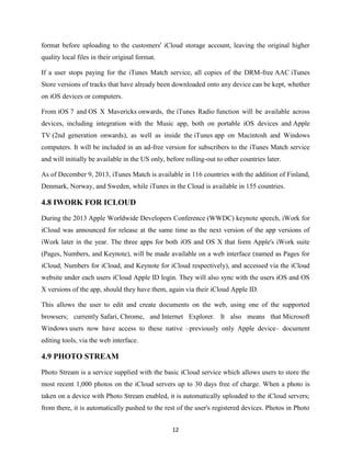 format before uploading to the customers' iCloud storage account, leaving the original higher
quality local files in their original format.
If a user stops paying for the iTunes Match service, all copies of the DRM-free AAC iTunes
Store versions of tracks that have already been downloaded onto any device can be kept, whether
on iOS devices or computers.
From iOS 7 and OS X Mavericks onwards, the iTunes Radio function will be available across
devices, including integration with the Music app, both on portable iOS devices and Apple
TV (2nd generation onwards), as well as inside the iTunes app on Macintosh and Windows
computers. It will be included in an ad-free version for subscribers to the iTunes Match service
and will initially be available in the US only, before rolling-out to other countries later.
As of December 9, 2013, iTunes Match is available in 116 countries with the addition of Finland,
Denmark, Norway, and Sweden, while iTunes in the Cloud is available in 155 countries.

4.8 IWORK FOR ICLOUD
During the 2013 Apple Worldwide Developers Conference (WWDC) keynote speech, iWork for
iCloud was announced for release at the same time as the next version of the app versions of
iWork later in the year. The three apps for both iOS and OS X that form Apple's iWork suite
(Pages, Numbers, and Keynote), will be made available on a web interface (named as Pages for
iCloud, Numbers for iCloud, and Keynote for iCloud respectively), and accessed via the iCloud
website under each users iCloud Apple ID login. They will also sync with the users iOS and OS
X versions of the app, should they have them, again via their iCloud Apple ID.
This allows the user to edit and create documents on the web, using one of the supported
browsers; currently Safari, Chrome, and Internet Explorer. It also means that Microsoft
Windows users now have access to these native –previously only Apple device– document
editing tools, via the web interface.

4.9 PHOTO STREAM
Photo Stream is a service supplied with the basic iCloud service which allows users to store the
most recent 1,000 photos on the iCloud servers up to 30 days free of charge. When a photo is
taken on a device with Photo Stream enabled, it is automatically uploaded to the iCloud servers;
from there, it is automatically pushed to the rest of the user's registered devices. Photos in Photo
12

 