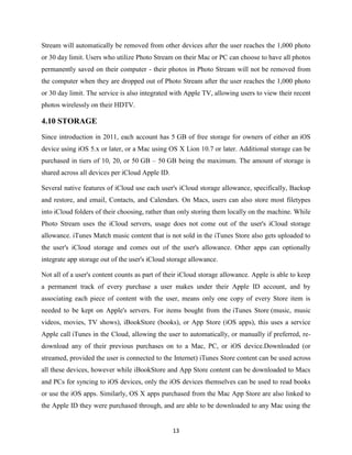 Stream will automatically be removed from other devices after the user reaches the 1,000 photo
or 30 day limit. Users who utilize Photo Stream on their Mac or PC can choose to have all photos
permanently saved on their computer - their photos in Photo Stream will not be removed from
the computer when they are dropped out of Photo Stream after the user reaches the 1,000 photo
or 30 day limit. The service is also integrated with Apple TV, allowing users to view their recent
photos wirelessly on their HDTV.

4.10 STORAGE
Since introduction in 2011, each account has 5 GB of free storage for owners of either an iOS
device using iOS 5.x or later, or a Mac using OS X Lion 10.7 or later. Additional storage can be
purchased in tiers of 10, 20, or 50 GB – 50 GB being the maximum. The amount of storage is
shared across all devices per iCloud Apple ID.
Several native features of iCloud use each user's iCloud storage allowance, specifically, Backup
and restore, and email, Contacts, and Calendars. On Macs, users can also store most filetypes
into iCloud folders of their choosing, rather than only storing them locally on the machine. While
Photo Stream uses the iCloud servers, usage does not come out of the user's iCloud storage
allowance. iTunes Match music content that is not sold in the iTunes Store also gets uploaded to
the user's iCloud storage and comes out of the user's allowance. Other apps can optionally
integrate app storage out of the user's iCloud storage allowance.
Not all of a user's content counts as part of their iCloud storage allowance. Apple is able to keep
a permanent track of every purchase a user makes under their Apple ID account, and by
associating each piece of content with the user, means only one copy of every Store item is
needed to be kept on Apple's servers. For items bought from the iTunes Store (music, music
videos, movies, TV shows), iBookStore (books), or App Store (iOS apps), this uses a service
Apple call iTunes in the Cloud, allowing the user to automatically, or manually if preferred, redownload any of their previous purchases on to a Mac, PC, or iOS device.Downloaded (or
streamed, provided the user is connected to the Internet) iTunes Store content can be used across
all these devices, however while iBookStore and App Store content can be downloaded to Macs
and PCs for syncing to iOS devices, only the iOS devices themselves can be used to read books
or use the iOS apps. Similarly, OS X apps purchased from the Mac App Store are also linked to
the Apple ID they were purchased through, and are able to be downloaded to any Mac using the

13

 