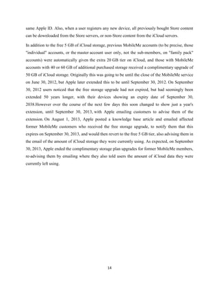 same Apple ID. Also, when a user registers any new device, all previously bought Store content
can be downloaded from the Store servers, or non-Store content from the iCloud servers.
In addition to the free 5 GB of iCloud storage, previous MobileMe accounts (to be precise, those
"individual" accounts, or the master account user only, not the sub-members, on "family pack"
accounts) were automatically given the extra 20 GB tier on iCloud, and those with MobileMe
accounts with 40 or 60 GB of additional purchased storage received a complimentary upgrade of
50 GB of iCloud storage. Originally this was going to be until the close of the MobileMe service
on June 30, 2012, but Apple later extended this to be until September 30, 2012. On September
30, 2012 users noticed that the free storage upgrade had not expired, but had seemingly been
extended 50 years longer, with their devices showing an expiry date of September 30,
2038.However over the course of the next few days this soon changed to show just a year's
extension, until September 30, 2013, with Apple emailing customers to advise them of the
extension. On August 1, 2013, Apple posted a knowledge base article and emailed affected
former MobileMe customers who received the free storage upgrade, to notify them that this
expires on September 30, 2013, and would then revert to the free 5 GB tier, also advising them in
the email of the amount of iCloud storage they were currently using. As expected, on September
30, 2013, Apple ended the complimentary storage plan upgrades for former MobileMe members,
re-advising them by emailing where they also told users the amount of iCloud data they were
currently left using.

14

 