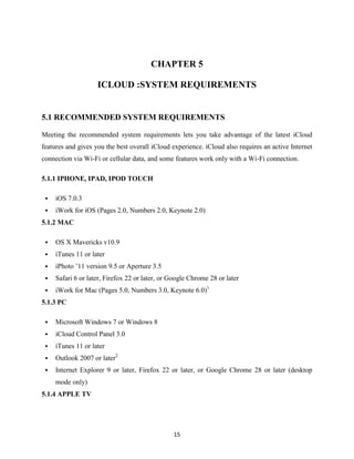 CHAPTER 5
ICLOUD :SYSTEM REQUIREMENTS

5.1 RECOMMENDED SYSTEM REQUIREMENTS
Meeting the recommended system requirements lets you take advantage of the latest iCloud
features and gives you the best overall iCloud experience. iCloud also requires an active Internet
connection via Wi-Fi or cellular data, and some features work only with a Wi-Fi connection.
5.1.1 IPHONE, IPAD, IPOD TOUCH


iOS 7.0.3



iWork for iOS (Pages 2.0, Numbers 2.0, Keynote 2.0)

5.1.2 MAC


OS X Mavericks v10.9



iTunes 11 or later



iPhoto ’11 version 9.5 or Aperture 3.5



Safari 6 or later, Firefox 22 or later, or Google Chrome 28 or later



iWork for Mac (Pages 5.0, Numbers 3.0, Keynote 6.0)1

5.1.3 PC


Microsoft Windows 7 or Windows 8



iCloud Control Panel 3.0



iTunes 11 or later



Outlook 2007 or later2



Internet Explorer 9 or later, Firefox 22 or later, or Google Chrome 28 or later (desktop
mode only)

5.1.4 APPLE TV

15

 