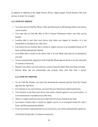 In addition to adhering to the Apple Privacy Policy, Apple designs iCloud features with your
privacy in mind. For example:
6.3.1 FIND MY IPHONE


You must turn on Find My iPhone, iPad, and iPod touch in iOS Settings before your device
can be located.



You must turn on Find My Mac in OS X System Preferences before your Mac can be
located.



Location data is sent from your device only when you request its location—it is not
transmitted or recorded at any other time.



Last known device location data is stored on Apple's servers in an encrypted format for 24
hours and then permanently deleted.



Lost Mode data is stored on the device that is in Lost Mode and retrieved on-demand by
you only.



You are automatically signed out of the Find My iPhone app (on device or on the web) after
15 minutes of inactivity.



Remote Lock allows you lock a device's screen to prevent others from accessing your data.



Remote Wipe lets you permanently and securely erase your data from a device.

6.3.2 FIND MY FRIENDS


To use Find My Friends, you must first download the optional and free Find My Friends
app from the App Store.



For someone to see your location, you must first give that person explicit permission.



Your location is sent from your device only when a friend requests to see your location—it
is not transmitted or recorded at any other time.



There is a single switch you can use to hide from all of your friends at any time.



Last known location data is stored on Apple's servers in an encrypted format for only 2
hours, and then permanently deleted.



If you do not have a passcode lock set on your device, you will be automatically signed out
of Find My Friends after 15 minutes of inactivity.
23

 