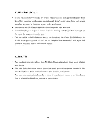 6.3.3 ICLOUD KEYCHAIN


iCloud Keychain encryption keys are created on your devices, and Apple can't access those
keys. Only encrypted keychain data passes through Apple's servers, and Apple can't access
any of the key material that could be used to decrypt that data.



Only trusted devices that you approved can access your iCloud Keychain.



Advanced settings allow you to choose an iCloud Security Code longer than four digits or
have your device generate one for you.



You can choose to disable keychain recovery, which means that iCloud Keychain is kept up
to date across your approved devices, but the encrypted data is not stored with Apple and
cannot be recovered if all of your devices are lost.

6.3.4 PHOTOS


You can delete unwanted photos from My Photo Stream at any time. Learn about deleting
your photos.



You can delete unwanted photos and videos from your shared photo streams at any
time. Learn how to delete photos and videos from a shared photo stream.



You can remove subscribers from shared photo streams that you created at any time. Learn
how to move subscribers from your shared photo stream.

24

 