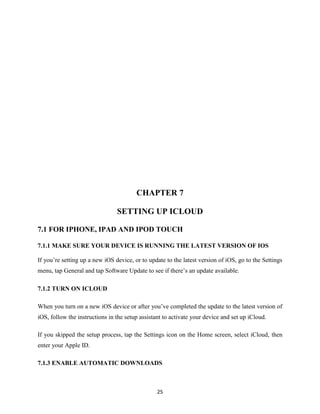 CHAPTER 7
SETTING UP ICLOUD
7.1 FOR IPHONE, IPAD AND IPOD TOUCH
7.1.1 MAKE SURE YOUR DEVICE IS RUNNING THE LATEST VERSION OF IOS
If you’re setting up a new iOS device, or to update to the latest version of iOS, go to the Settings
menu, tap General and tap Software Update to see if there’s an update available.
7.1.2 TURN ON ICLOUD
When you turn on a new iOS device or after you’ve completed the update to the latest version of
iOS, follow the instructions in the setup assistant to activate your device and set up iCloud.
If you skipped the setup process, tap the Settings icon on the Home screen, select iCloud, then
enter your Apple ID.
7.1.3 ENABLE AUTOMATIC DOWNLOADS

25

 