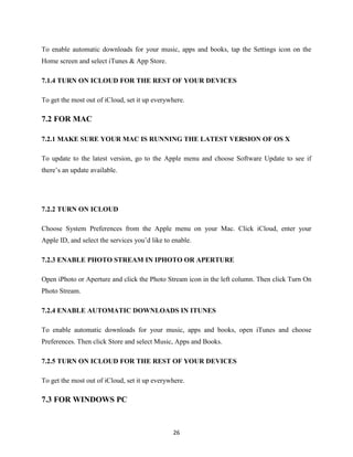 To enable automatic downloads for your music, apps and books, tap the Settings icon on the
Home screen and select iTunes & App Store.
7.1.4 TURN ON ICLOUD FOR THE REST OF YOUR DEVICES
To get the most out of iCloud, set it up everywhere.

7.2 FOR MAC
7.2.1 MAKE SURE YOUR MAC IS RUNNING THE LATEST VERSION OF OS X
To update to the latest version, go to the Apple menu and choose Software Update to see if
there’s an update available.

7.2.2 TURN ON ICLOUD
Choose System Preferences from the Apple menu on your Mac. Click iCloud, enter your
Apple ID, and select the services you’d like to enable.
7.2.3 ENABLE PHOTO STREAM IN IPHOTO OR APERTURE
Open iPhoto or Aperture and click the Photo Stream icon in the left column. Then click Turn On
Photo Stream.
7.2.4 ENABLE AUTOMATIC DOWNLOADS IN ITUNES
To enable automatic downloads for your music, apps and books, open iTunes and choose
Preferences. Then click Store and select Music, Apps and Books.
7.2.5 TURN ON ICLOUD FOR THE REST OF YOUR DEVICES
To get the most out of iCloud, set it up everywhere.

7.3 FOR WINDOWS PC

26

 