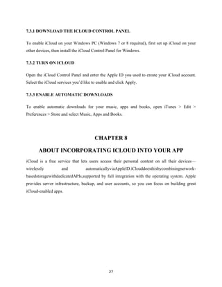 7.3.1 DOWNLOAD THE ICLOUD CONTROL PANEL
To enable iCloud on your Windows PC (Windows 7 or 8 required), first set up iCloud on your
other devices, then install the iCloud Control Panel for Windows.
7.3.2 TURN ON ICLOUD
Open the iCloud Control Panel and enter the Apple ID you used to create your iCloud account.
Select the iCloud services you’d like to enable and click Apply.
7.3.3 ENABLE AUTOMATIC DOWNLOADS
To enable automatic downloads for your music, apps and books, open iTunes > Edit >
Preferences > Store and select Music, Apps and Books.

CHAPTER 8
ABOUT INCORPORATING ICLOUD INTO YOUR APP
iCloud is a free service that lets users access their personal content on all their devices—
wirelessly

and

automaticallyviaAppleID.iClouddoesthisbycombiningnetwork-

basedstoragewithdedicatedAPIs,supported by full integration with the operating system. Apple
provides server infrastructure, backup, and user accounts, so you can focus on building great
iCloud-enabled apps.

27

 