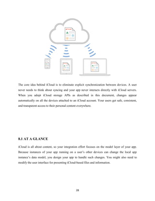 The core idea behind iCloud is to eliminate explicit synchronization between devices. A user
never needs to think about syncing and your app never interacts directly with iCloud servers.
When you adopt iCloud storage APIs as described in this document, changes appear
automatically on all the devices attached to an iCloud account. Your users get safe, consistent,
and transparent access to their personal content everywhere.

8.1 AT A GLANCE
iCloud is all about content, so your integration effort focuses on the model layer of your app.
Because instances of your app running on a user’s other devices can change the local app
instance’s data model, you design your app to handle such changes. You might also need to
modify the user interface for presenting iCloud-based files and information.

28

 