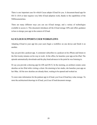 There is one important case for which Cocoa adopts iCloud for you. A document-based app for
OS X v10.8 or later requires very little iCloud adoption work, thanks to the capabilities of the
NSDocumentclass.
There are many different ways you can use iCloud storage, and a variety of technologies
available to access it. This document introduces all the iCloud storage APIs and offers guidance
in how to design your app in the context of iCloud.

8.2 ICLOUD SUPPORTS USER WORKFLOWS
Adopting iCloud in your app lets your users begin a workflow on one device and finish it on
another.
Say you provide a podcast app. A commuter subscribes to a podcast on his iPhone and listens to
the first twenty minutes on his way to work. At the office, he launches your app on his iPad. The
episode automatically downloads and the play head advances to the point he was listening to.
Or say you provide a drawing app for iOS and OS X. In the morning, an architect creates some
sketches on her iPad while visiting a client. On returning to her studio, she launches your app on
her iMac. All the new sketches are already there, waiting to be opened and worked on.
To store state information for the podcast app in iCloud, you’d use iCloud key-value storage. To
store the architectural drawings in iCloud, you’d use iCloud document storage.

29

 