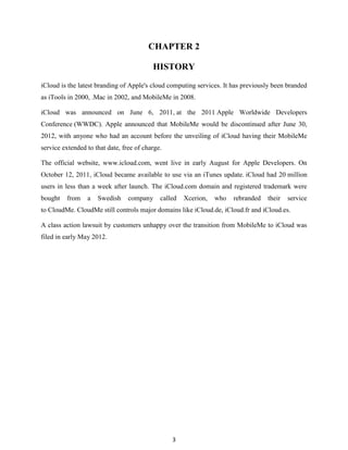 CHAPTER 2
HISTORY
iCloud is the latest branding of Apple's cloud computing services. It has previously been branded
as iTools in 2000, .Mac in 2002, and MobileMe in 2008.
iCloud was announced on June 6, 2011, at the 2011 Apple Worldwide Developers
Conference (WWDC). Apple announced that MobileMe would be discontinued after June 30,
2012, with anyone who had an account before the unveiling of iCloud having their MobileMe
service extended to that date, free of charge.
The official website, www.icloud.com, went live in early August for Apple Developers. On
October 12, 2011, iCloud became available to use via an iTunes update. iCloud had 20 million
users in less than a week after launch. The iCloud.com domain and registered trademark were
bought

from

a

Swedish

company

called

Xcerion,

who

rebranded

their

service

to CloudMe. CloudMe still controls major domains like iCloud.de, iCloud.fr and iCloud.es.
A class action lawsuit by customers unhappy over the transition from MobileMe to iCloud was
filed in early May 2012.

3

 