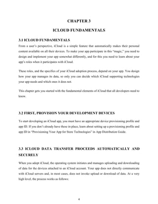 CHAPTER 3
ICLOUD FUNDAMENTALS
3.1 ICLOUD FUNDAMENTALS
From a user’s perspective, iCloud is a simple feature that automatically makes their personal
content available on all their devices. To make your app participate in this ―magic,‖ you need to
design and implement your app somewhat differently, and for this you need to learn about your
app’s roles when it participates with iCloud.
These roles, and the specifics of your iCloud adoption process, depend on your app. You design
how your app manages its data, so only you can decide which iCloud supporting technologies
your app needs and which ones it does not.
This chapter gets you started with the fundamental elements of iCloud that all developers need to
know.

3.2 FIRST, PROVISION YOUR DEVELOPMENT DEVICES
To start developing an iCloud app, you must have an appropriate device provisioning profile and
app ID. If you don’t already have these in place, learn about setting up a provisioning profile and
app ID in ―Provisioning Your App for Store Technologies‖ in App Distribution Guide.

3.3 ICLOUD DATA TRANSFER PROCEEDS AUTOMATICALLY AND
SECURELY
When you adopt iCloud, the operating system initiates and manages uploading and downloading
of data for the devices attached to an iCloud account. Your app does not directly communicate
with iCloud servers and, in most cases, does not invoke upload or download of data. At a very
high level, the process works as follows:

4

 
