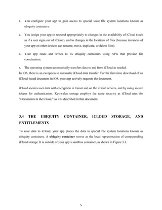 1.

You configure your app to gain access to special local file system locations known as
ubiquity containers.

2.

You design your app to respond appropriately to changes in the availability of iCloud (such
as if a user signs out of iCloud), and to changes in the locations of files (because instances of
your app on other devices can rename, move, duplicate, or delete files).

3.

Your app reads and writes to its ubiquity containers using APIs that provide file
coordination.

4.

The operating system automatically transfers data to and from iCloud as needed.

In iOS, there is an exception to automatic iCloud data transfer. For the first-time download of an
iCloud-based document in iOS, your app actively requests the document.
iCloud secures user data with encryption in transit and on the iCloud servers, and by using secure
tokens for authentication. Key-value storage employs the same security as iCloud uses for
"Documents in the Cloud,‖ as it is described in that document.

3.4

THE

UBIQUITY

CONTAINER,

ICLOUD

STORAGE,

AND

ENTITLEMENTS
To save data to iCloud, your app places the data in special file system locations known as
ubiquity containers. A ubiquity container serves as the local representation of corresponding
iCloud storage. It is outside of your app’s sandbox container, as shown in Figure 3.1.

5

 