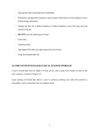 ●

App-specific files containing user-created data

●

Preferences and app state (using key-value storage, which does not count against a user’s
iCloud storage allotment)

●

Change log files for a SQLite database (a SQLite database’s store file must never be
stored in iCloud)

●

DO NOT store the following in iCloud:

●

Cache files

●

Temporary files

●

App support files that your app creates and can recreate

●

Large downloaded data file

3.6 THE SYSTEM MANAGES LOCAL ICLOUD STORAGE
A user’s iCloud data lives on Apple’s iCloud servers, and a cache lives locally on each of the

user’s devices, as shown in Figure 3.2.
Local caching of iCloud data allows a user to continue working even when the network is
unavailable, such as when they turn on Airplane mode.

7

 