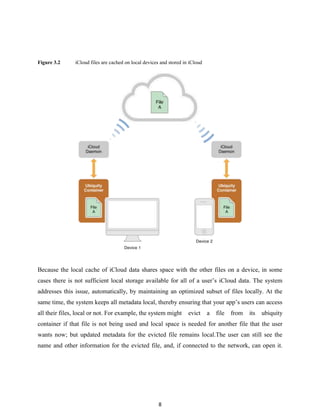 Figure 3.2

iCloud files are cached on local devices and stored in iCloud

Because the local cache of iCloud data shares space with the other files on a device, in some
cases there is not sufficient local storage available for all of a user’s iCloud data. The system
addresses this issue, automatically, by maintaining an optimized subset of files locally. At the
same time, the system keeps all metadata local, thereby ensuring that your app’s users can access
all their files, local or not. For example, the system might

evict

a

file

from

its

ubiquity

container if that file is not being used and local space is needed for another file that the user
wants now; but updated metadata for the evicted file remains local.The user can still see the
name and other information for the evicted file, and, if connected to the network, can open it.

8

 