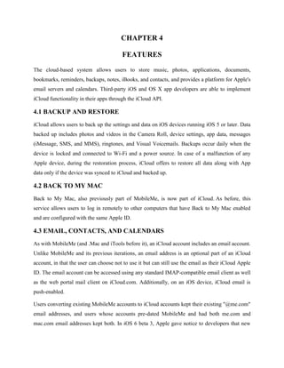 CHAPTER 4
FEATURES
The cloud-based system allows users to store music, photos, applications, documents,
bookmarks, reminders, backups, notes, iBooks, and contacts, and provides a platform for Apple's
email servers and calendars. Third-party iOS and OS X app developers are able to implement
iCloud functionality in their apps through the iCloud API.

4.1 BACKUP AND RESTORE
iCloud allows users to back up the settings and data on iOS devices running iOS 5 or later. Data
backed up includes photos and videos in the Camera Roll, device settings, app data, messages
(iMessage, SMS, and MMS), ringtones, and Visual Voicemails. Backups occur daily when the
device is locked and connected to Wi-Fi and a power source. In case of a malfunction of any
Apple device, during the restoration process, iCloud offers to restore all data along with App
data only if the device was synced to iCloud and backed up.

4.2 BACK TO MY MAC
Back to My Mac, also previously part of MobileMe, is now part of iCloud. As before, this
service allows users to log in remotely to other computers that have Back to My Mac enabled
and are configured with the same Apple ID.

4.3 EMAIL, CONTACTS, AND CALENDARS
As with MobileMe (and .Mac and iTools before it), an iCloud account includes an email account.
Unlike MobileMe and its previous iterations, an email address is an optional part of an iCloud
account, in that the user can choose not to use it but can still use the email as their iCloud Apple
ID. The email account can be accessed using any standard IMAP-compatible email client as well
as the web portal mail client on iCloud.com. Additionally, on an iOS device, iCloud email is
push-enabled.
Users converting existing MobileMe accounts to iCloud accounts kept their existing "@me.com"
email addresses, and users whose accounts pre-dated MobileMe and had both me.com and
mac.com email addresses kept both. In iOS 6 beta 3, Apple gave notice to developers that new

 
