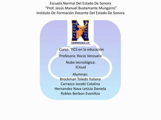 Escuela Normal Del Estado De Sonora
“Prof. Jesús Manuel Bustamante Mungarro”
Instituto De Formación Docente Del Estado De Sonora
Curso: TICS en la educación
Profesora: Rocio Venzuela
Nube tecnológica:
ICloud
Alumnas:
Brockman Toledo Yuliana
Carrazco Jocobi Catalina
Hernandez Nava Leticia Daniela
Robles Borbon Evaniltza
 