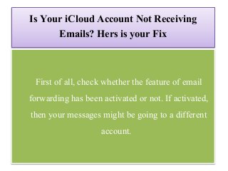 Is Your iCloud Account Not Receiving
Emails? Hers is your Fix
First of all, check whether the feature of email
forwarding has been activated or not. If activated,
then your messages might be going to a different
account.
 