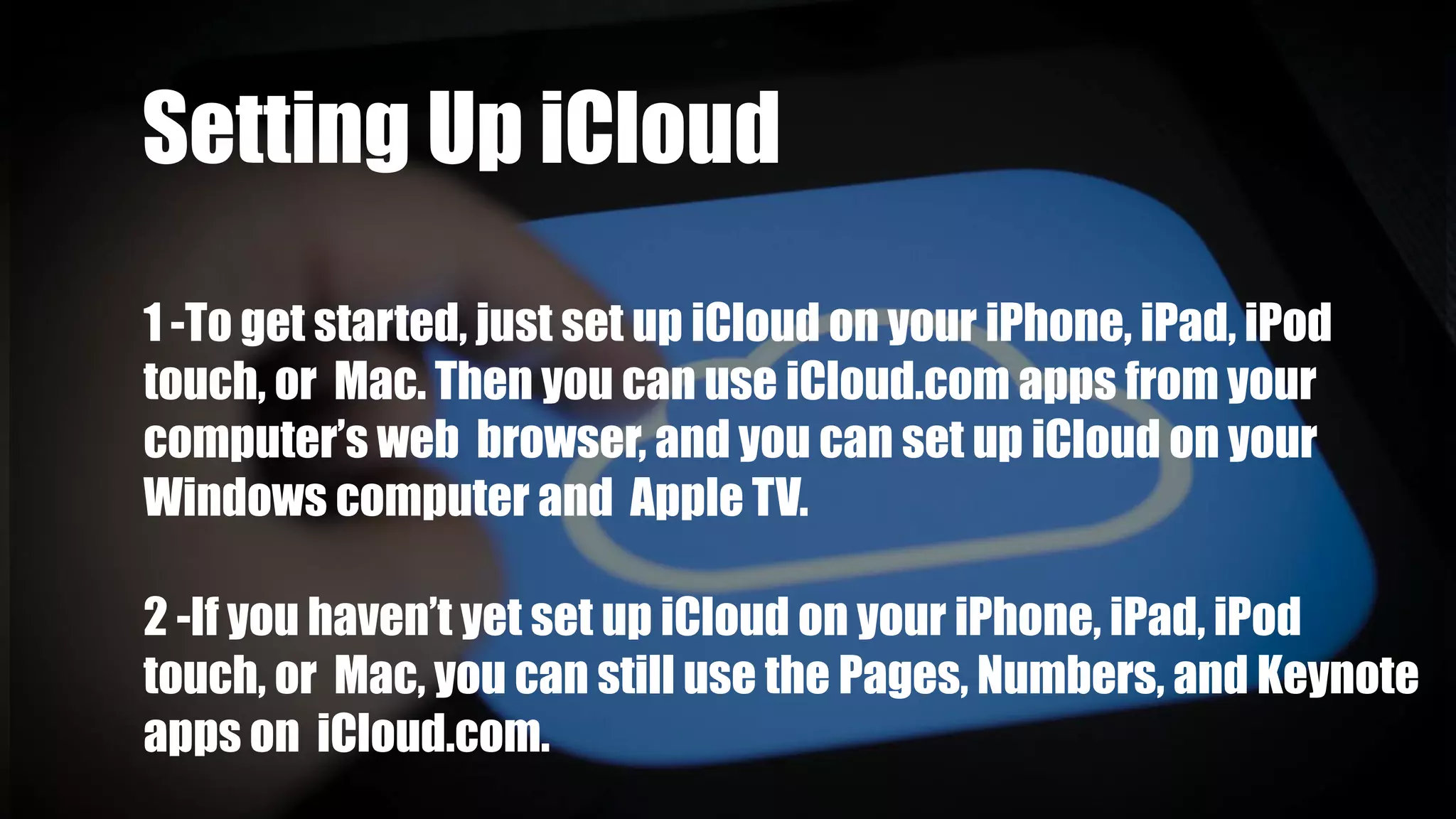 Group 2 :-Setting Up iCloud
1 -To get started, just set up iCloud on your iPhone, iPad, iPod
touch, or Mac. Then you can use iCloud.com apps from your
computer’s web browser, and you can set up iCloud on your
Windows computer and Apple TV.
2 -If you haven’t yet set up iCloud on your iPhone, iPad, iPod
touch, or Mac, you can still use the Pages, Numbers, and Keynote
apps on iCloud.com.
 