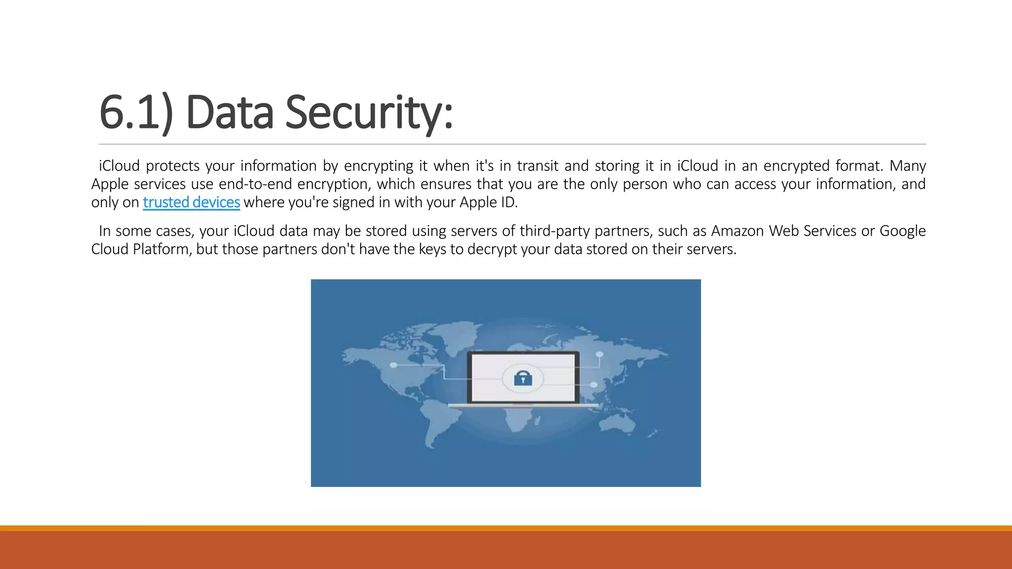 6.1) Data Security:
iCloud protects your information by encrypting it when it's in transit and storing it in iCloud in an encrypted format. Many
Apple services use end-to-end encryption, which ensures that you are the only person who can access your information, and
only on trusteddevices where you're signed in with your Apple ID.
In some cases, your iCloud data may be stored using servers of third-party partners, such as Amazon Web Services or Google
Cloud Platform, but those partners don't have the keys to decrypt your data stored on their servers.
 