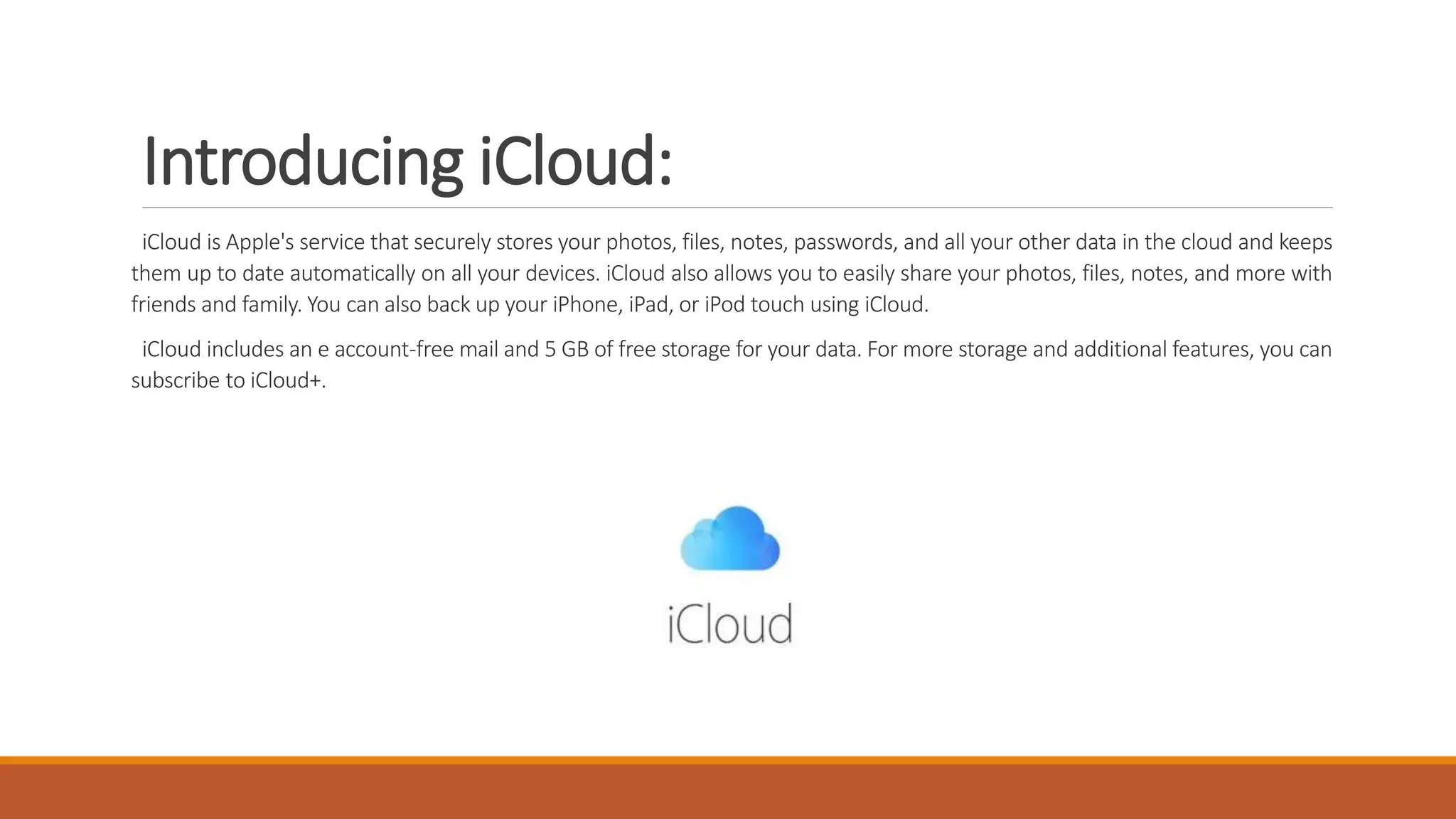 Introducing iCloud:
iCloud is Apple's service that securely stores your photos, files, notes, passwords, and all your other data in the cloud and keeps
them up to date automatically on all your devices. iCloud also allows you to easily share your photos, files, notes, and more with
friends and family. You can also back up your iPhone, iPad, or iPod touch using iCloud.
iCloud includes an e account-free mail and 5 GB of free storage for your data. For more storage and additional features, you can
subscribe to iCloud+.
 