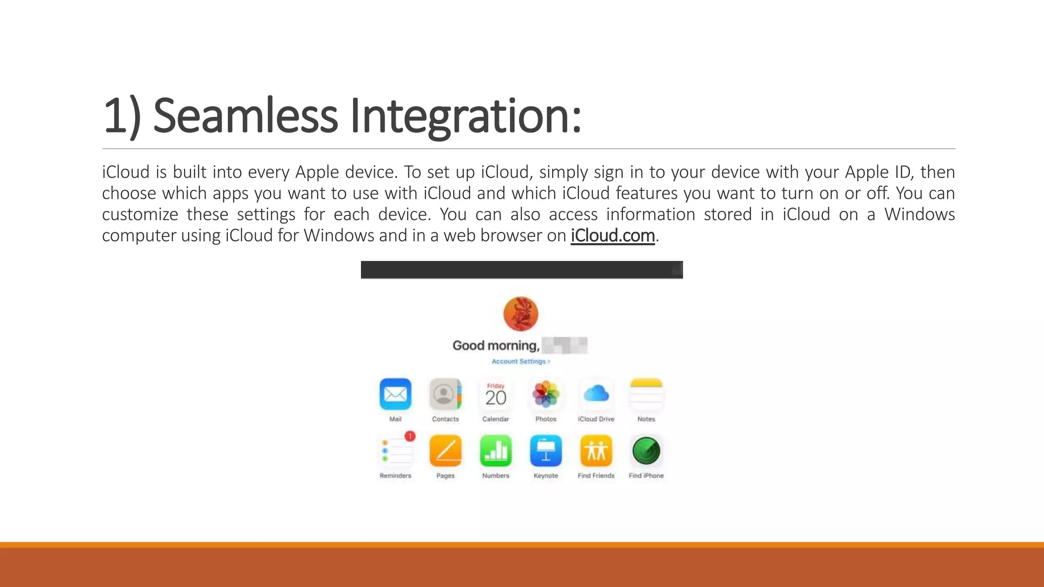1) Seamless Integration:
iCloud is built into every Apple device. To set up iCloud, simply sign in to your device with your Apple ID, then
choose which apps you want to use with iCloud and which iCloud features you want to turn on or off. You can
customize these settings for each device. You can also access information stored in iCloud on a Windows
computer using iCloud for Windows and in a web browser on iCloud.com.
 