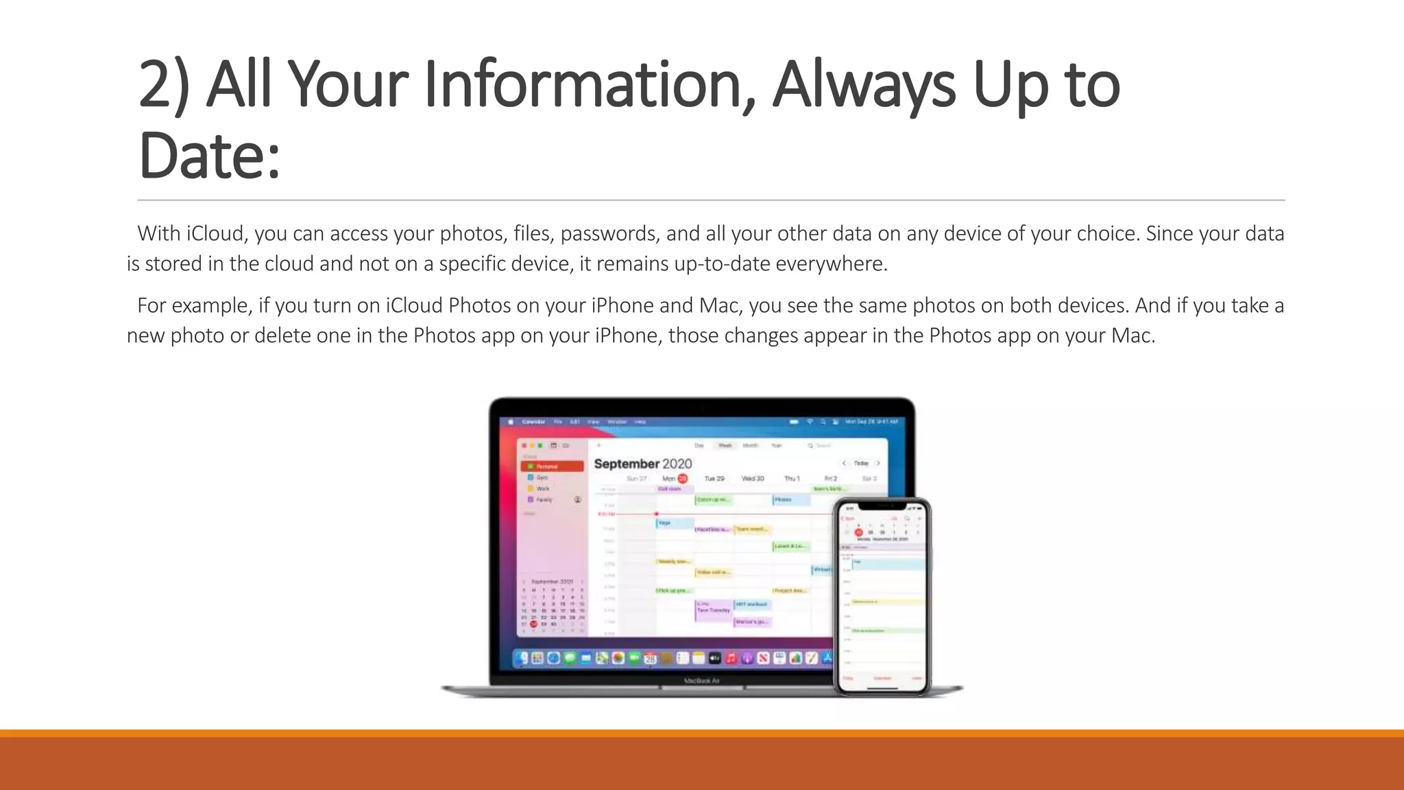 2) All Your Information, Always Up to
Date:
With iCloud, you can access your photos, files, passwords, and all your other data on any device of your choice. Since your data
is stored in the cloud and not on a specific device, it remains up-to-date everywhere.
For example, if you turn on iCloud Photos on your iPhone and Mac, you see the same photos on both devices. And if you take a
new photo or delete one in the Photos app on your iPhone, those changes appear in the Photos app on your Mac.
 