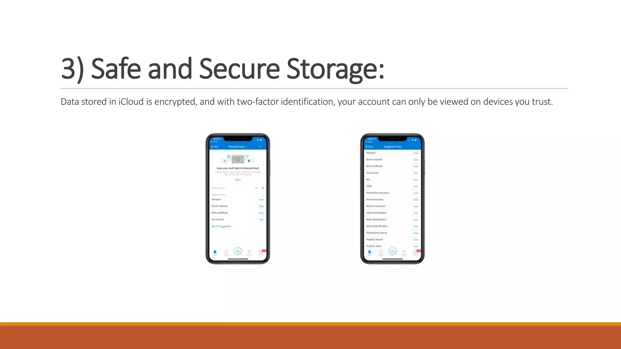 3) Safe and Secure Storage:
Data stored in iCloud is encrypted, and with two-factor identification, your account can only be viewed on devices you trust.
 