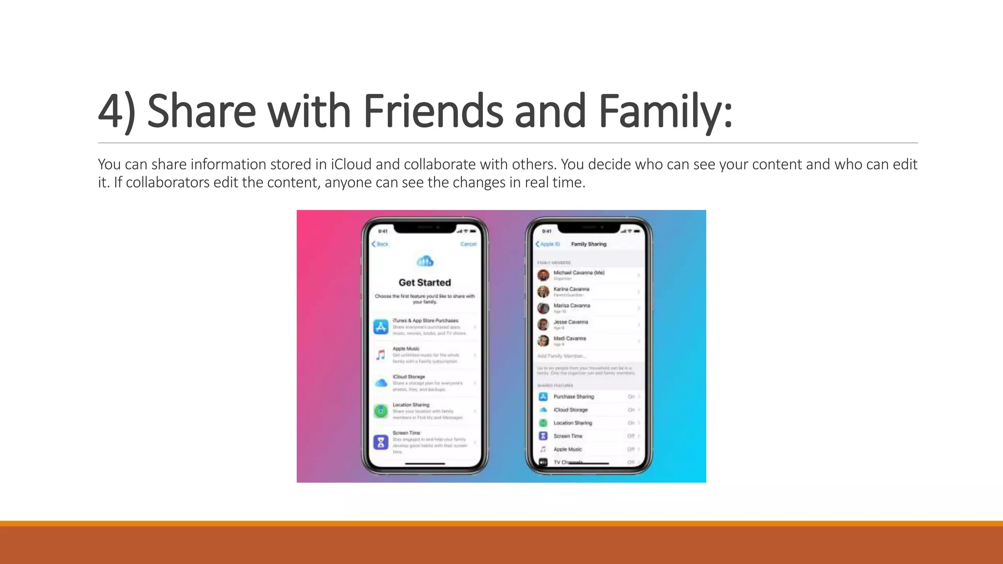 4) Share with Friends and Family:
You can share information stored in iCloud and collaborate with others. You decide who can see your content and who can edit
it. If collaborators edit the content, anyone can see the changes in real time.
 