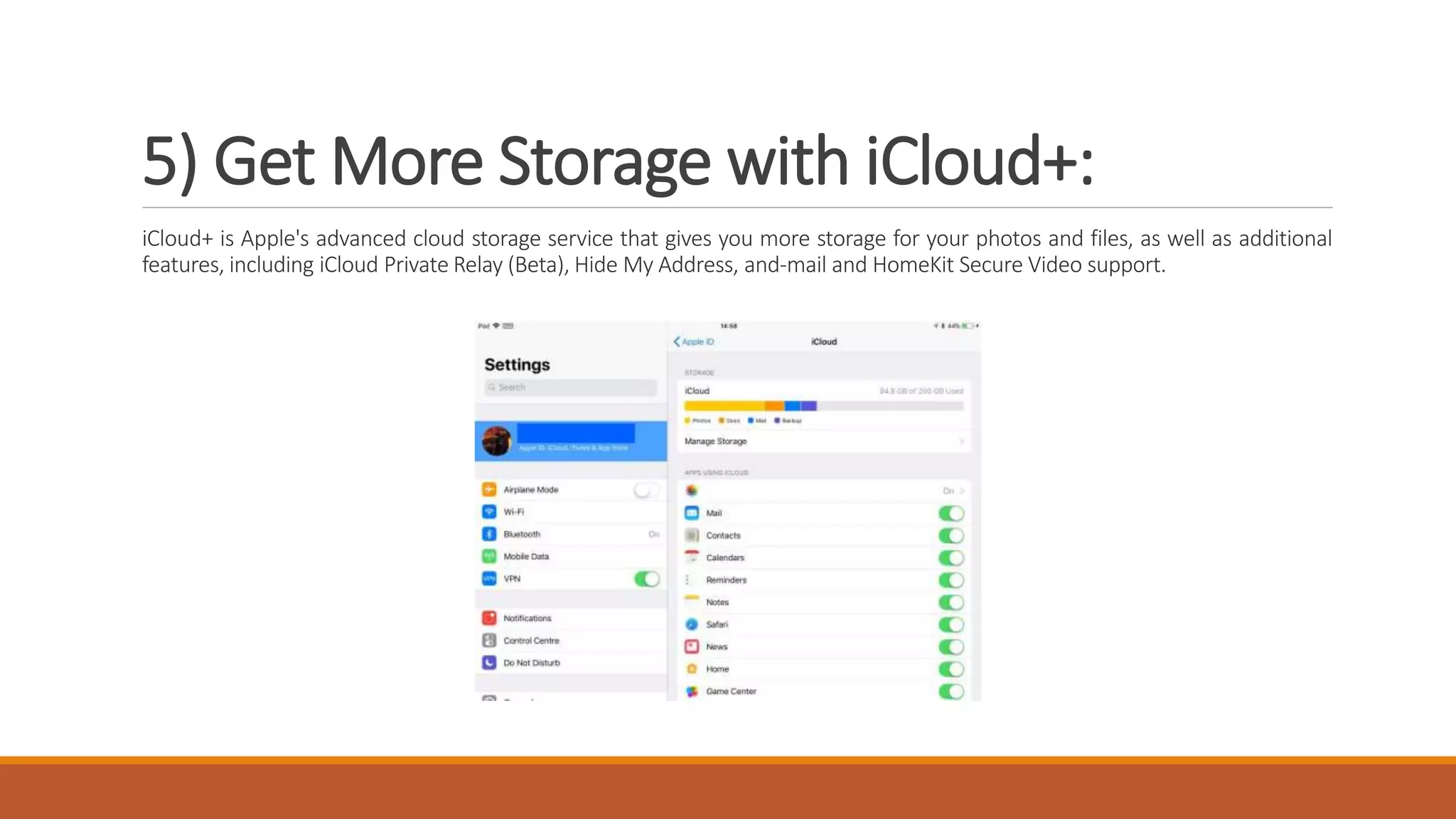 5) Get More Storage with iCloud+:
iCloud+ is Apple's advanced cloud storage service that gives you more storage for your photos and files, as well as additional
features, including iCloud Private Relay (Beta), Hide My Address, and-mail and HomeKit Secure Video support.
 