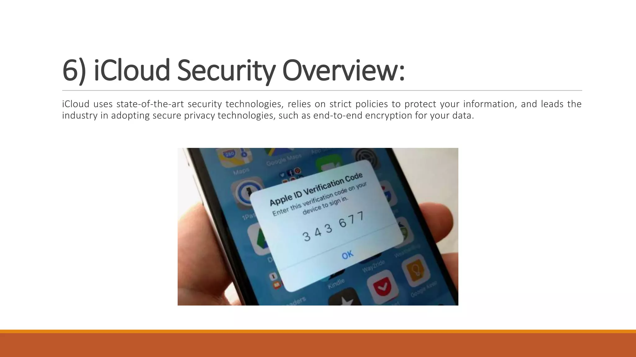 6) iCloud Security Overview:
iCloud uses state-of-the-art security technologies, relies on strict policies to protect your information, and leads the
industry in adopting secure privacy technologies, such as end-to-end encryption for your data.
 