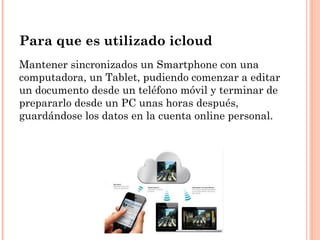 Para que es utilizado icloud
Mantener sincronizados un Smartphone con una
computadora, un Tablet, pudiendo comenzar a editar
un documento desde un teléfono móvil y terminar de
prepararlo desde un PC unas horas después,
guardándose los datos en la cuenta online personal.
 