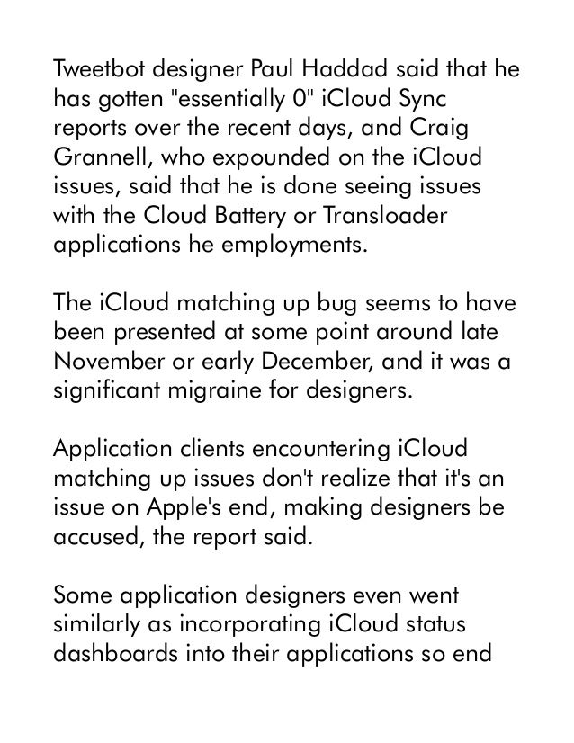 Tweetbot designer Paul Haddad said that he
has gotten "essentially 0" iCloud Sync
reports over the recent days, and Craig
Grannell, who expounded on the iCloud
issues, said that he is done seeing issues
with the Cloud Battery or Transloader
applications he employments.
The iCloud matching up bug seems to have
been presented at some point around late
November or early December, and it was a
significant migraine for designers.
Application clients encountering iCloud
matching up issues don't realize that it's an
issue on Apple's end, making designers be
accused, the report said.
Some application designers even went
similarly as incorporating iCloud status
dashboards into their applications so end
 