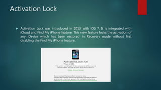 Activation Lock
 Activation Lock was introduced in 2013 with iOS 7. It is integrated with
iCloud and Find My iPhone feature. This new feature locks the activation of
any iDevice which has been restored in Recovery mode without first
disabling the Find My iPhone feature.
 