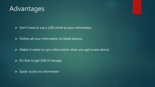 Advantages
 Don't have to use a USB chord to sync information
 Pushes all your information to listed devices
 Makes it easier to sync information when you get a new device
 It's free to get 5GB of storage
 Easier access to information
 