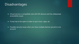Disadvantages
 iCloud service is compatible only with IOS devices and has widespread
accessibility issues
 iTunes has to be open in order to sync music, apps, etc
 Possible security issues when you have multiple devices synced to one
account
 