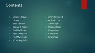 Contents
1. What is i-Cloud?
2. History
3. Basic Features
4. Backup & Restore
5. Find My iPhone
6. Back To My Mac
7. Find My Friends
8. iCloud Keychain
9. iWork for iCloud
10. Activation Lock
11. Advantages
12. Disadvantages
13. Competitors
14. Conclusion
15. References
 