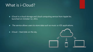 What is i-Cloud?
 iCloud is a cloud storage and cloud computing service from Apple Inc.
launched on October 12, 2011.
 The service allows users to store data such as music or iOS applications.
 iCloud – Hard disk on the sky.
 