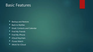 Basic Features
 Backup and Restore
 Back to MyMac
 Email, Contacts and Calendar
 Find My Friends
 Find My iPhone
 iCloud Keychain
 iTunes Match
 iWork for iCloud
 