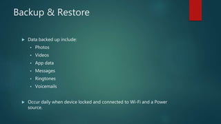 Backup & Restore
 Data backed up include:
 Photos
 Videos
 App data
 Messages
 Ringtones
 Voicemails
 Occur daily when device locked and connected to Wi-Fi and a Power
source.
 