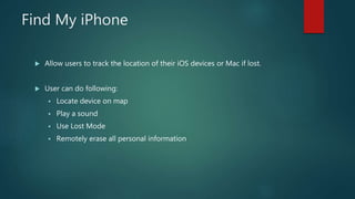 Find My iPhone
 Allow users to track the location of their iOS devices or Mac if lost.
 User can do following:
 Locate device on map
 Play a sound
 Use Lost Mode
 Remotely erase all personal information
 