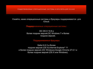 П О Д Д Е Р Ж И В А Е М Ы Е О П Е Р А Ц И О Н Н Ы Е С И С Т Е М Ы И Б Р А У З Е Р Ы Д Л Я I C L O U D
Узнайте, какие операционные системы и браузеры поддерживаются для
iCloud.
Поддерживаемые операционные системы:
ОС OS X 10.8 и
более поздних версий;ОС Windows 7 и более
поздних версий;
Поддерживаемые браузеры
Safari 6.0.3 и более
поздних версий (OS X);Internet Explorer* 11
и более поздних версий (ОС Windows);Google Chrome 27.0.1 и
более поздних версий (OS X или Windows).
 