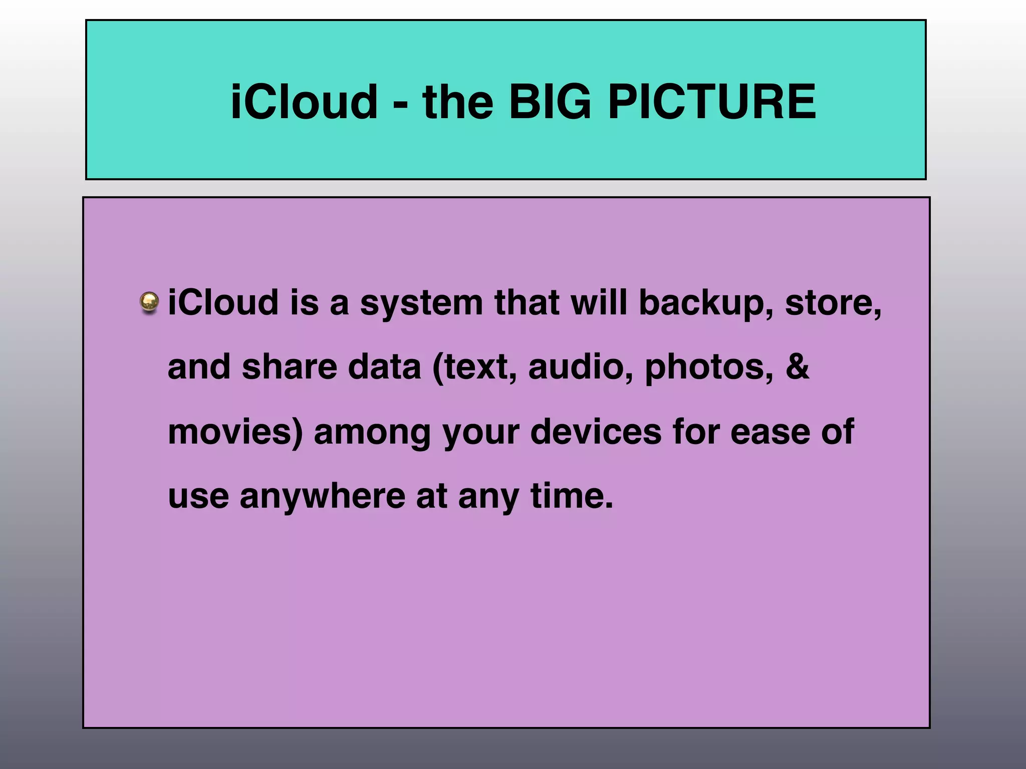 iCloud - the BIG PICTURE



iCloud is a system that will backup, store,
and share data (text, audio, photos, &
movies) among your devices for ease of
use anywhere at any time.
 
