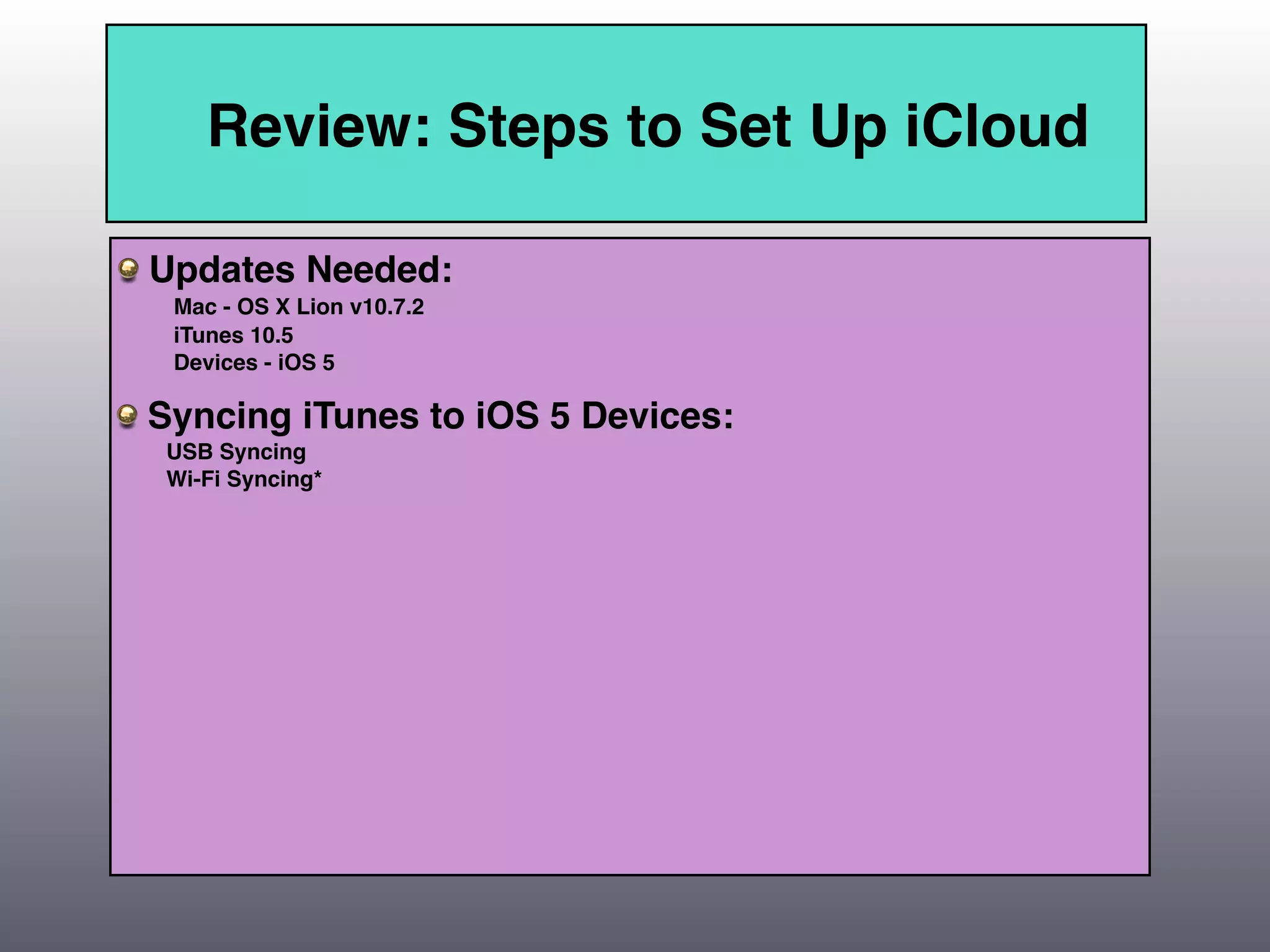 Review: Steps to Set Up iCloud

Updates Needed:
 Mac - OS X Lion v10.7.2
 iTunes 10.5
 Devices - iOS 5

Syncing iTunes to iOS 5 Devices:
 USB Syncing
 Wi-Fi Syncing*
 