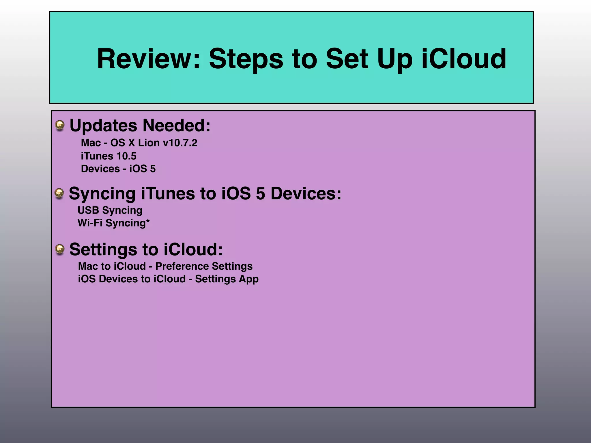 Review: Steps to Set Up iCloud

Updates Needed:
 Mac - OS X Lion v10.7.2
 iTunes 10.5
 Devices - iOS 5

Syncing iTunes to iOS 5 Devices:
 USB Syncing
 Wi-Fi Syncing*

Settings to iCloud:
 Mac to iCloud - Preference Settings
 iOS Devices to iCloud - Settings App
 