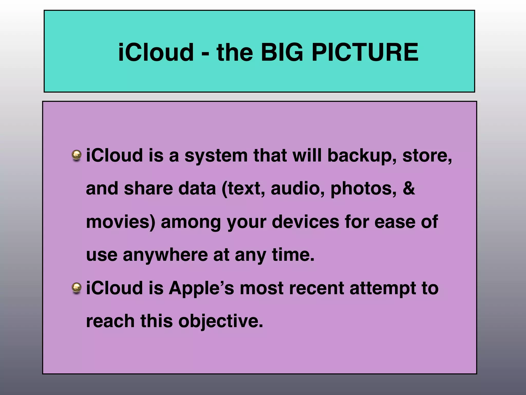 iCloud - the BIG PICTURE



iCloud is a system that will backup, store,
and share data (text, audio, photos, &
movies) among your devices for ease of
use anywhere at any time.
iCloud is Apple’s most recent attempt to
reach this objective.
 