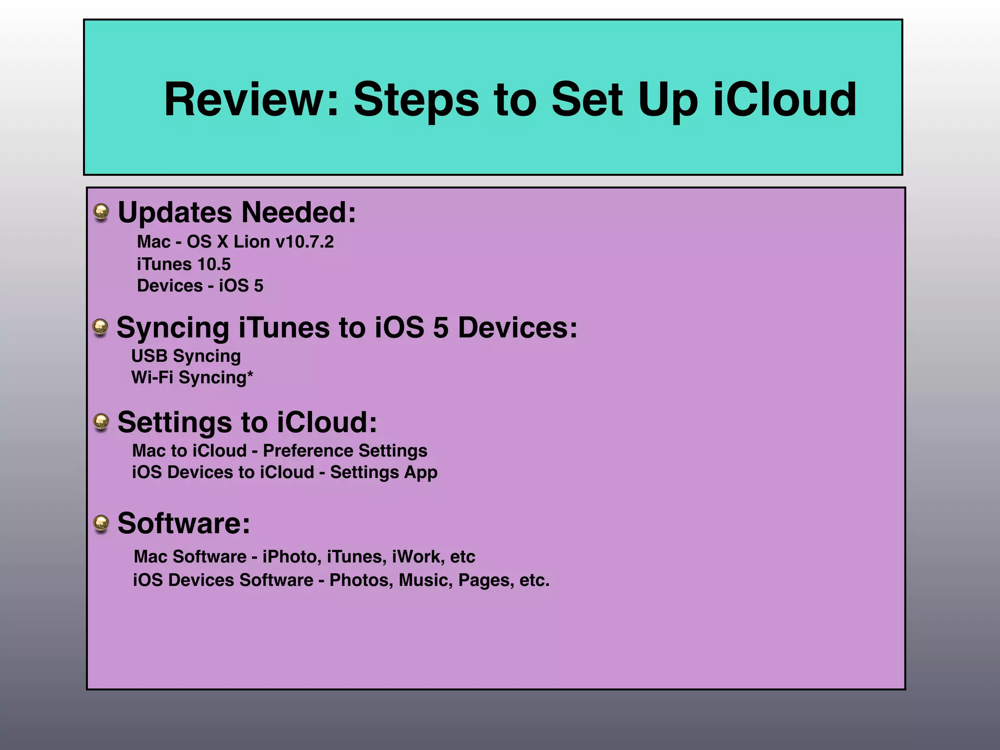 Review: Steps to Set Up iCloud

Updates Needed:
 Mac - OS X Lion v10.7.2
 iTunes 10.5
 Devices - iOS 5

Syncing iTunes to iOS 5 Devices:
 USB Syncing
 Wi-Fi Syncing*

Settings to iCloud:
 Mac to iCloud - Preference Settings
 iOS Devices to iCloud - Settings App


Software:
 Mac Software - iPhoto, iTunes, iWork, etc
 iOS Devices Software - Photos, Music, Pages, etc.
 