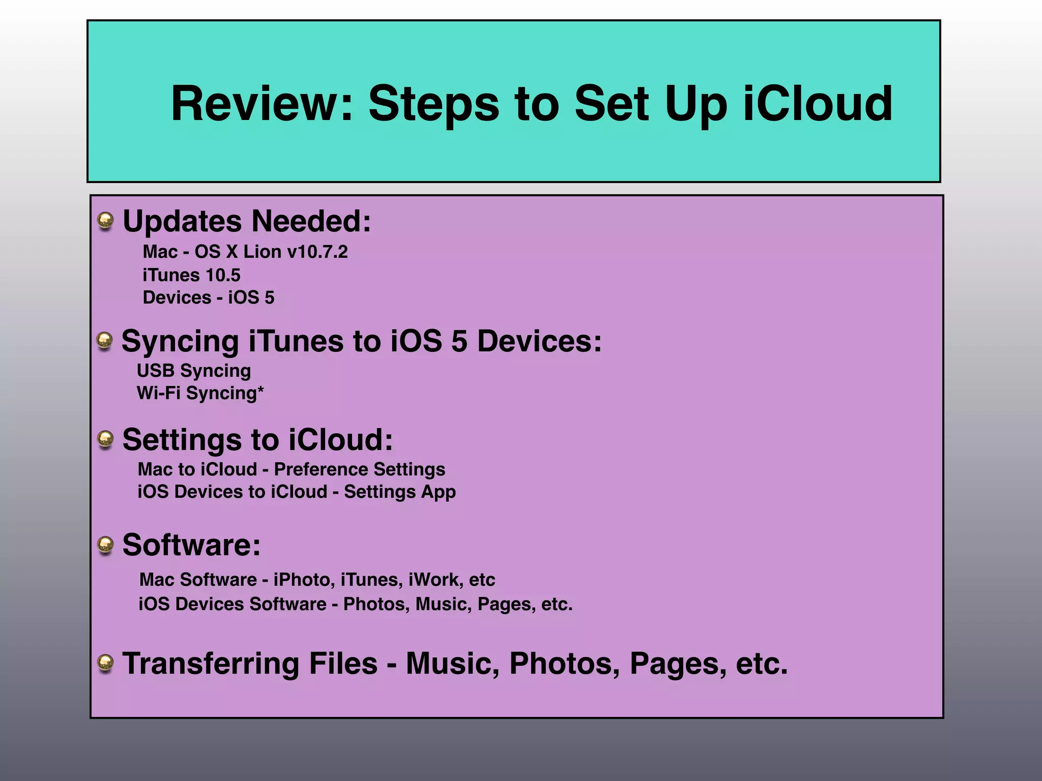 Review: Steps to Set Up iCloud

Updates Needed:
 Mac - OS X Lion v10.7.2
 iTunes 10.5
 Devices - iOS 5

Syncing iTunes to iOS 5 Devices:
 USB Syncing
 Wi-Fi Syncing*

Settings to iCloud:
 Mac to iCloud - Preference Settings
 iOS Devices to iCloud - Settings App


Software:
 Mac Software - iPhoto, iTunes, iWork, etc
 iOS Devices Software - Photos, Music, Pages, etc.


Transferring Files - Music, Photos, Pages, etc.
 